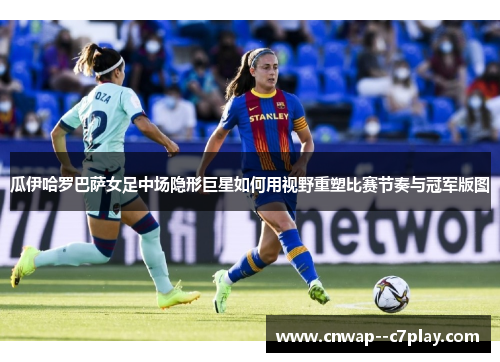 瓜伊哈罗巴萨女足中场隐形巨星如何用视野重塑比赛节奏与冠军版图